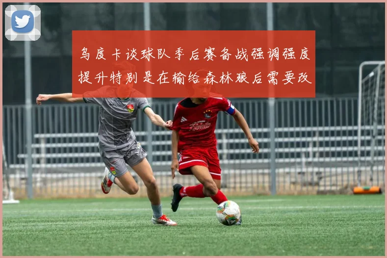 乌度卡谈球队季后赛备战强调强度提升特别是在输给森林狼后需要改进