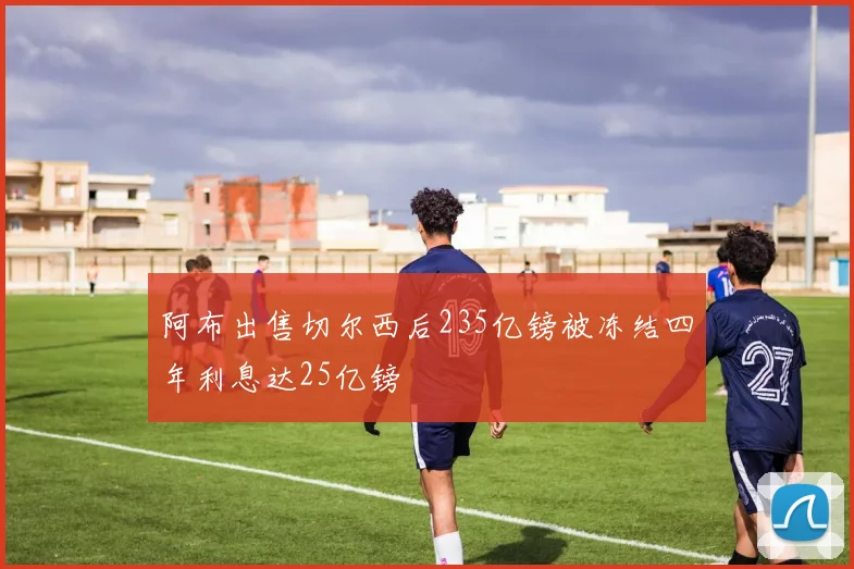 阿布出售切尔西后235亿镑被冻结四年利息达25亿镑