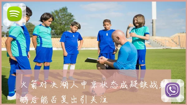 火箭对决湖人申京状态成疑缺战鹈鹕后能否复出引关注