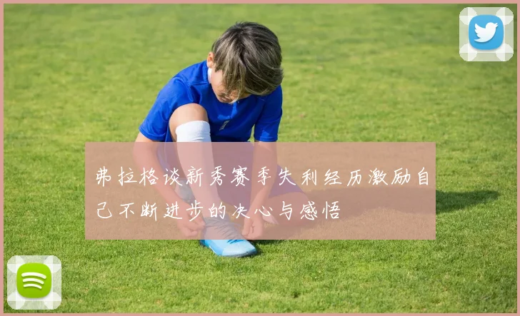 弗拉格谈新秀赛季失利经历激励自己不断进步的决心与感悟