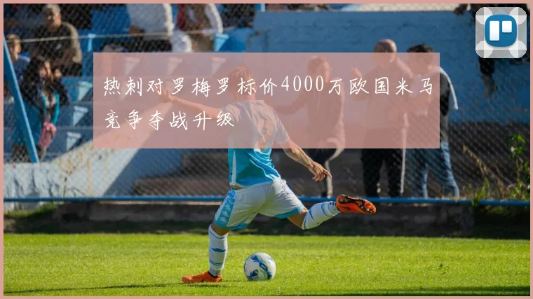 热刺对罗梅罗标价4000万欧国米马竞争夺战升级