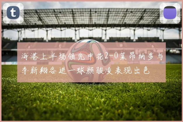 海港上半场领先申花2-0莱昂纳多与李新翔各进一球颜骏凌表现出色